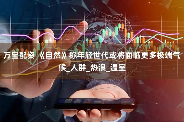 万宝配资 《自然》称年轻世代或将面临更多极端气候_人群_热浪_温室