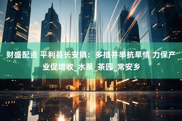 财盛配资 平利县长安镇：多措并举抗旱情 力保产业促增收_水泵_茶园_常安乡