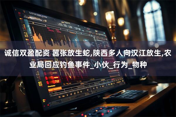 诚信双盈配资 嚣张放生蛇,陕西多人向汉江放生,农业局回应钓鱼事件_小伙_行为_物种