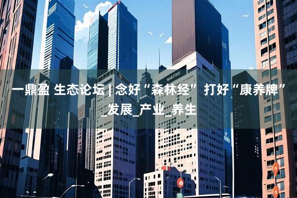 一鼎盈 生态论坛 | 念好“森林经” 打好“康养牌”_发展_产业_养生