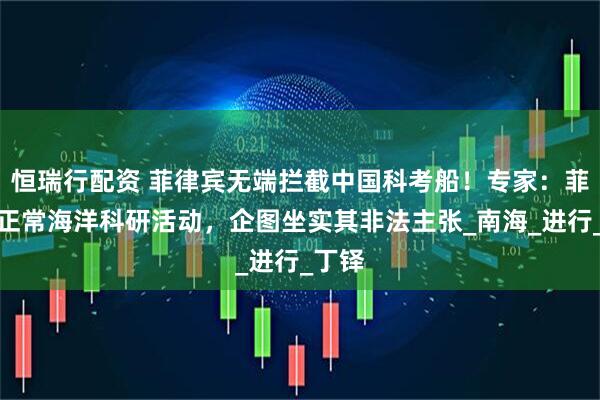 恒瑞行配资 菲律宾无端拦截中国科考船！专家：菲抹黑正常海洋科研活动，企图坐实其非法主张_南海_进行_丁铎