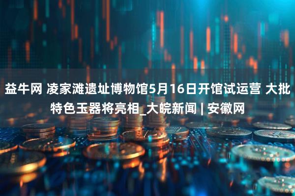 益牛网 凌家滩遗址博物馆5月16日开馆试运营 大批特色玉器将亮相_大皖新闻 | 安徽网
