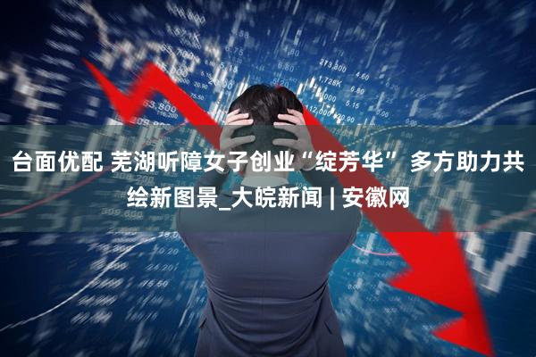 台面优配 芜湖听障女子创业“绽芳华” 多方助力共绘新图景_大皖新闻 | 安徽网