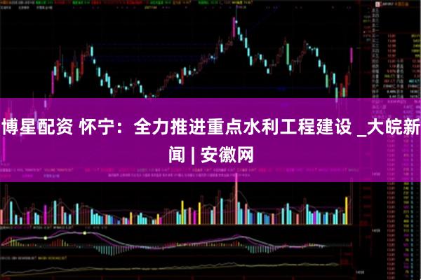 博星配资 怀宁：全力推进重点水利工程建设 _大皖新闻 | 安徽网