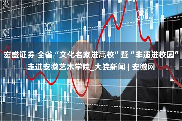 宏盛证券 全省“文化名家进高校”暨“非遗进校园”走进安徽艺术学院_大皖新闻 | 安徽网