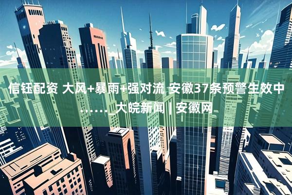 信钰配资 大风+暴雨+强对流 安徽37条预警生效中……_大皖新闻 | 安徽网