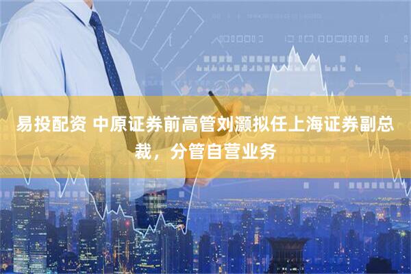易投配资 中原证券前高管刘灏拟任上海证券副总裁，分管自营业务