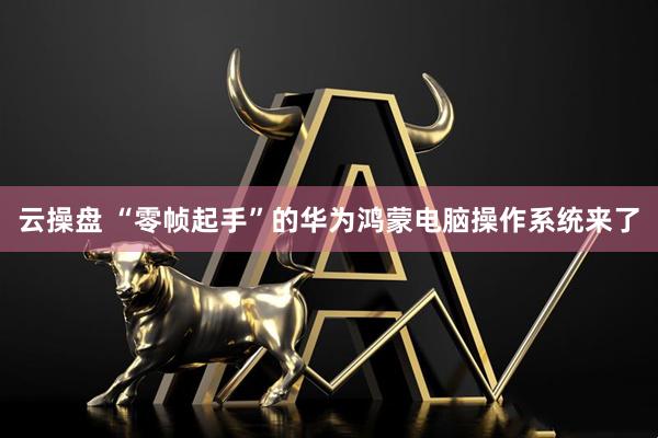云操盘 “零帧起手”的华为鸿蒙电脑操作系统来了
