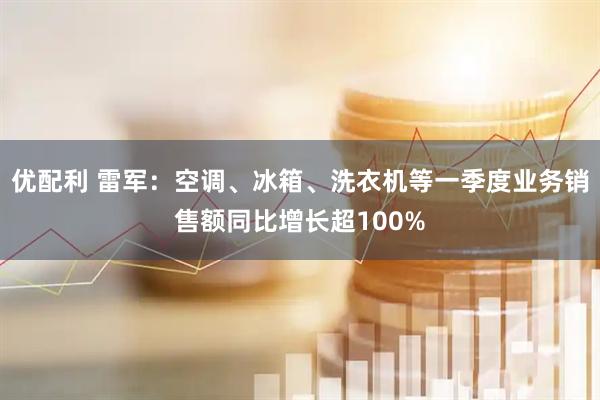 优配利 雷军：空调、冰箱、洗衣机等一季度业务销售额同比增长超100%