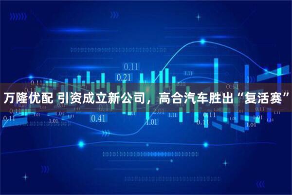 万隆优配 引资成立新公司，高合汽车胜出“复活赛”