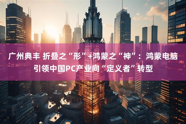 广州典丰 折叠之“形”+鸿蒙之“神”：鸿蒙电脑引领中国PC产业向“定义者”转型