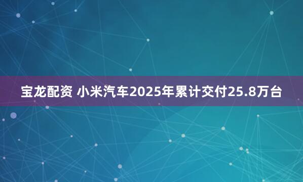 宝龙配资 小米汽车2025年累计交付25.8万台