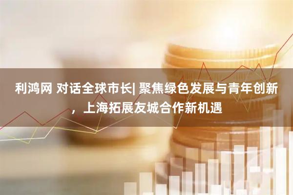 利鸿网 对话全球市长| 聚焦绿色发展与青年创新，上海拓展友城合作新机遇