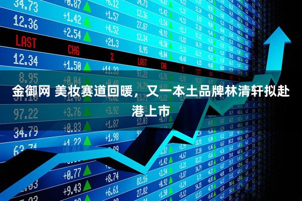 金御网 美妆赛道回暖，又一本土品牌林清轩拟赴港上市
