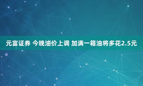元富证券 今晚油价上调 加满一箱油将多花2.5元