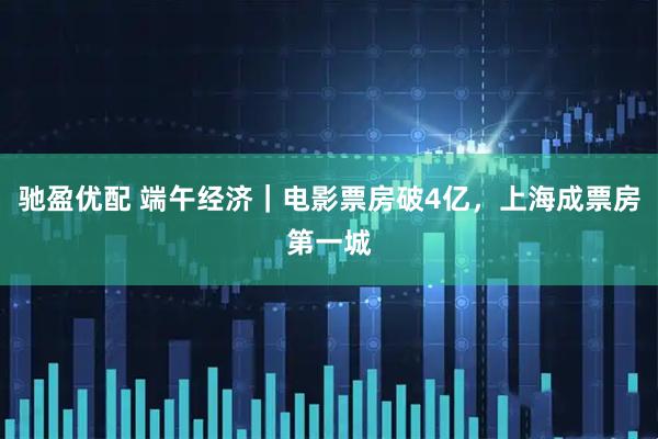 驰盈优配 端午经济｜电影票房破4亿，上海成票房第一城