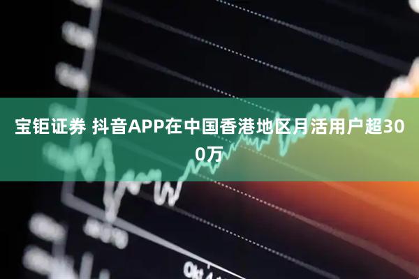 宝钜证券 抖音APP在中国香港地区月活用户超300万