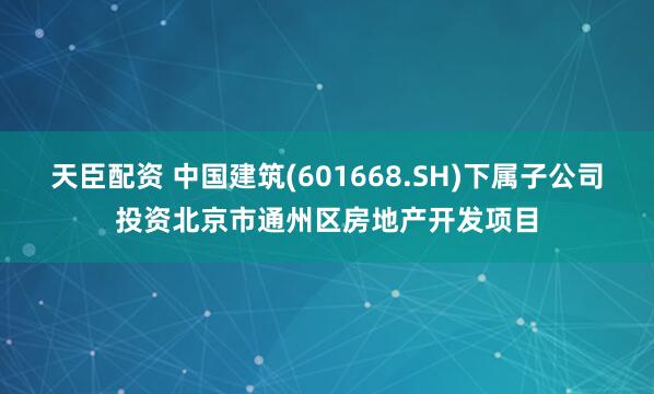 天臣配资 中国建筑(601668.SH)下属子公司投资北京市通州区房地产开发项目