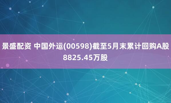 景盛配资 中国外运(00598)截至5月末累计回购A股8825.45万股