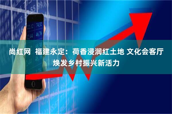 尚红网  福建永定：荷香浸润红土地 文化会客厅焕发乡村振兴新活力