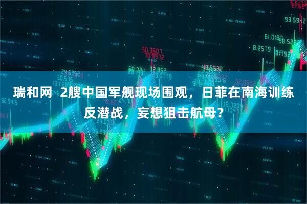 瑞和网  2艘中国军舰现场围观，日菲在南海训练反潜战，妄想狙击航母？