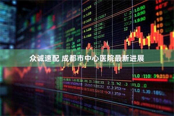 众诚速配 成都市中心医院最新进展