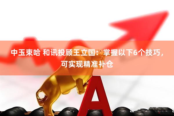 中玉束哈 和讯投顾王立国：掌握以下6个技巧，可实现精准补仓