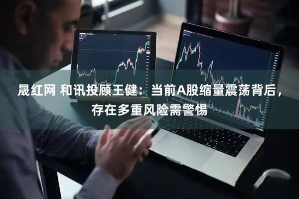 晟红网 和讯投顾王健：当前A股缩量震荡背后，存在多重风险需警惕