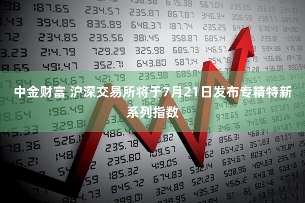 中金财富 沪深交易所将于7月21日发布专精特新系列指数