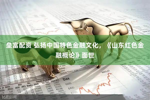 垒富配资 弘扬中国特色金融文化，《山东红色金融概论》面世