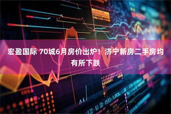 宏盈国际 70城6月房价出炉！济宁新房二手房均有所下跌