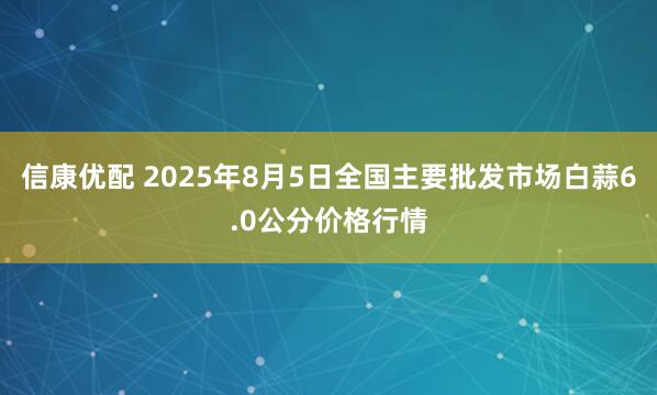 信康优配 2025年8月5日全国主要批发市场白蒜6.0公分价格行情