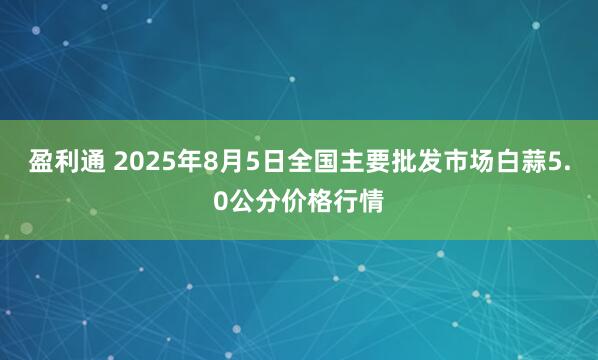 盈利通 2025年8月5日全国主要批发市场白蒜5.0公分价格行情