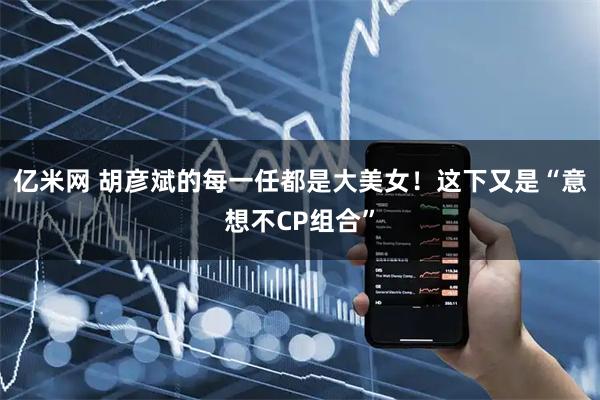 亿米网 胡彦斌的每一任都是大美女!这下又是“意想不CP组合”