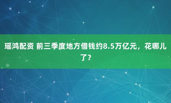 瑶鸿配资 前三季度地方借钱约8.5万亿元，花哪儿了？
