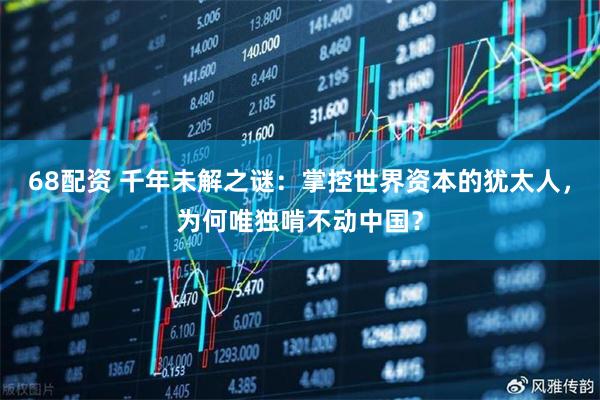 68配资 千年未解之谜：掌控世界资本的犹太人，为何唯独啃不动中国？