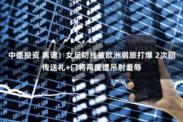 中盛投资 离谱！女足防线被欧洲弱旅打爆 2次回传送礼+门将两度遭吊射羞辱