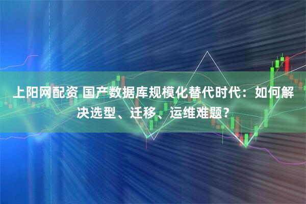 上阳网配资 国产数据库规模化替代时代：如何解决选型、迁移、运维难题？