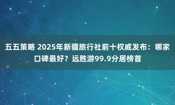 五五策略 2025年新疆旅行社前十权威发布：哪家口碑最好？远胜游99.9分居榜首