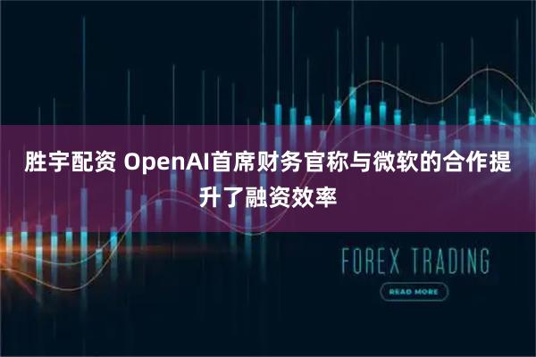 胜宇配资 OpenAI首席财务官称与微软的合作提升了融资效率