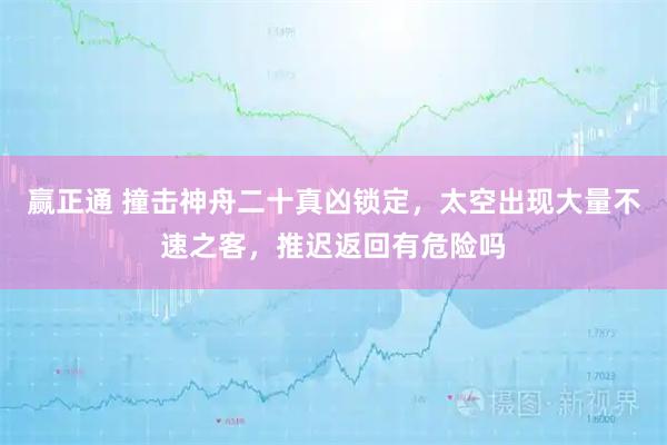 赢正通 撞击神舟二十真凶锁定,太空出现大量不速之客,推迟返回有危险吗