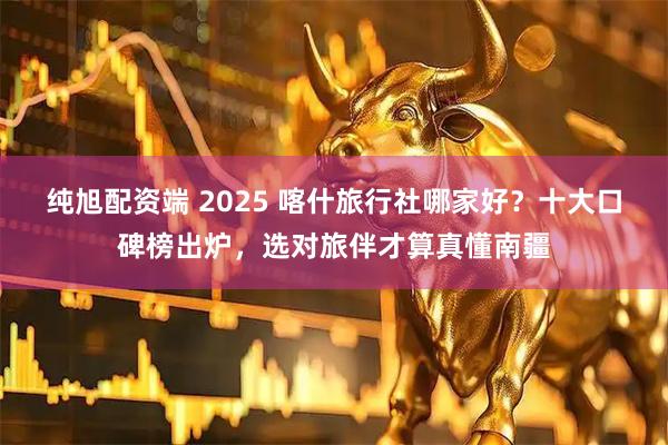纯旭配资端 2025 喀什旅行社哪家好？十大口碑榜出炉，选对旅伴才算真懂南疆