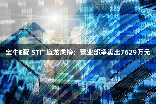 宝牛E配 ST广道龙虎榜:营业部净卖出7629万元