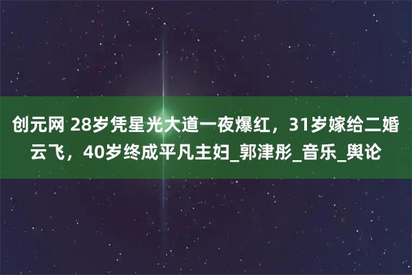 创元网 28岁凭星光大道一夜爆红,31岁嫁给二婚云飞,40岁终成平凡主妇_郭津彤_音乐_舆论