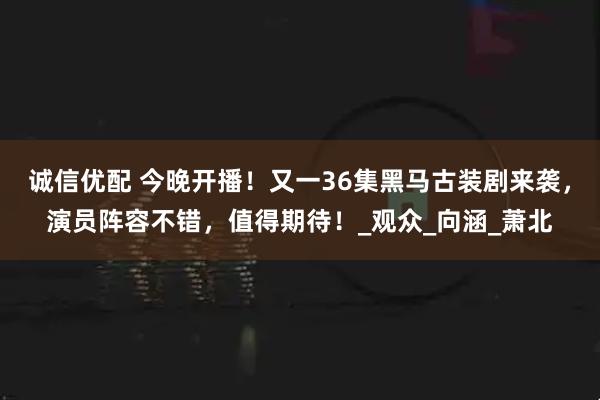 诚信优配 今晚开播！又一36集黑马古装剧来袭，演员阵容不错，值得期待！_观众_向涵_萧北