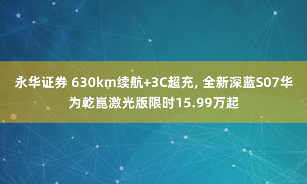 永华证券 630km续航+3C超充, 全新深蓝S07华为乾崑激光版限时15.99万起