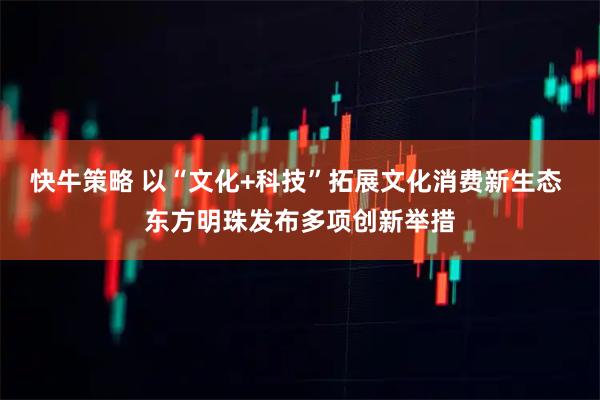 快牛策略 以“文化+科技”拓展文化消费新生态 东方明珠发布多项创新举措