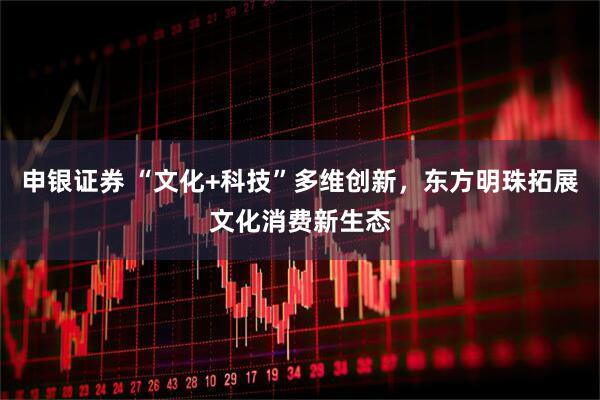 申银证券 “文化+科技”多维创新，东方明珠拓展文化消费新生态