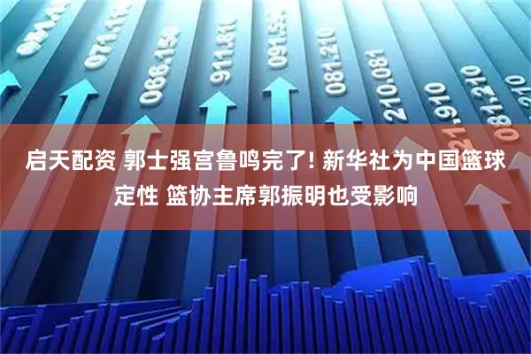 启天配资 郭士强宫鲁鸣完了! 新华社为中国篮球定性 篮协主席郭振明也受影响