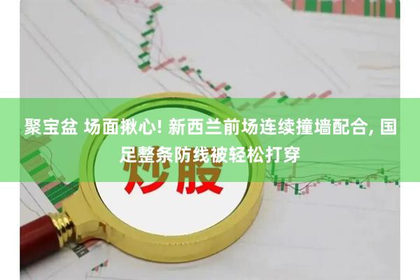 聚宝盆 场面揪心! 新西兰前场连续撞墙配合, 国足整条防线被轻松打穿